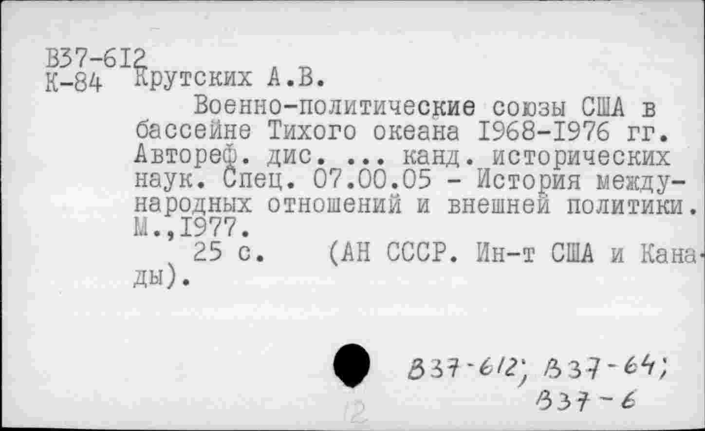 ﻿В37-612
К-84 Крутских А.В.
Военно-политические союзы США в бассейне Тихого океана 1968-1976 гг. Автореф. дис. ... канд. исторических наук. Спец. 07.00.05 - История международных отношений и внешней политики. М.,1977.
25 с. (АН СССР. Ин-т США и Кана ды).
337-6/2; 337-6Л;
33?-6